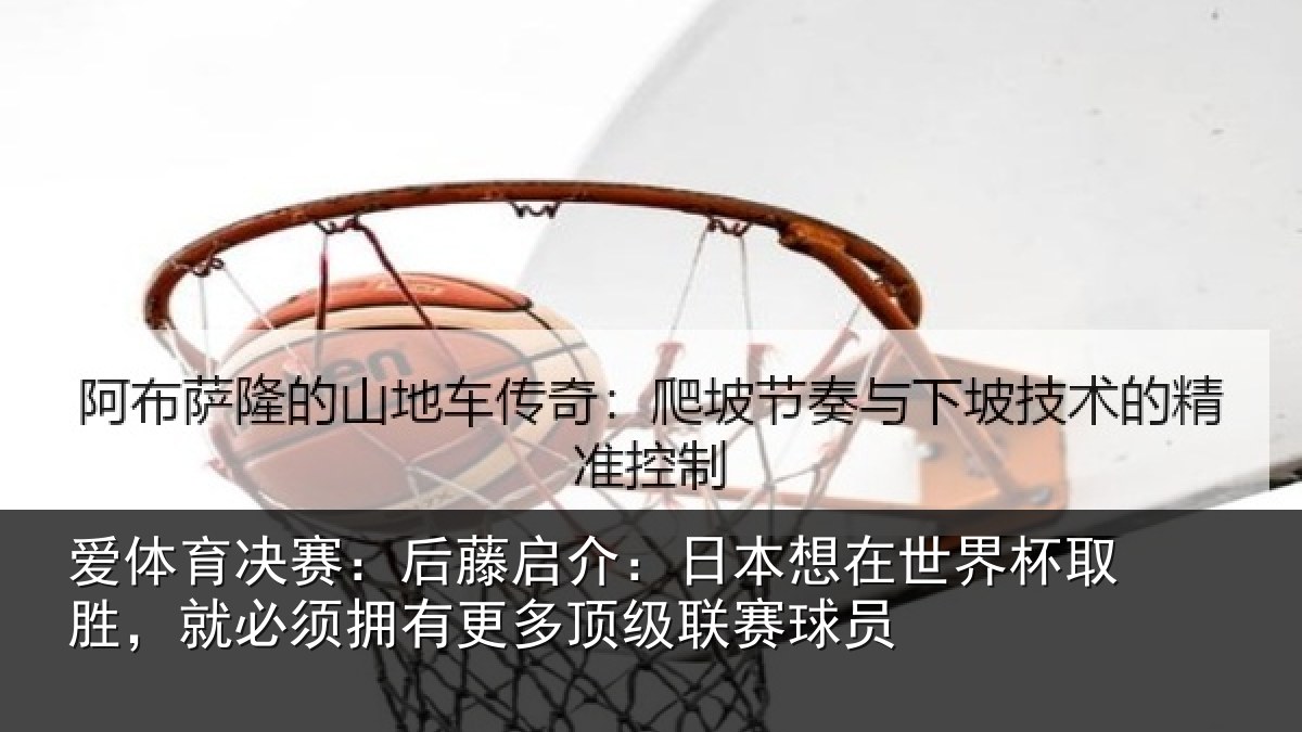 爱体育决赛：后藤启介：日本想在世界杯取胜，就必须拥有更多顶级联赛球员