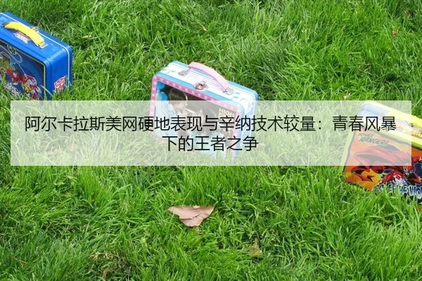 阿尔卡拉斯美网硬地表现与辛纳技术较量：青春风暴下的王者之争