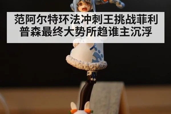 范阿尔特环法冲刺王挑战菲利普森最终大势所趋谁主沉浮